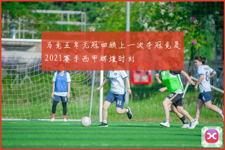 马竞五年无冠回顾上一次夺冠竟是2021赛季西甲辉煌时刻