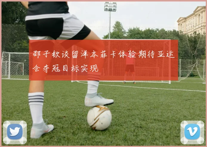 邵子钦谈留洋本菲卡体验期待亚运会夺冠目标实现