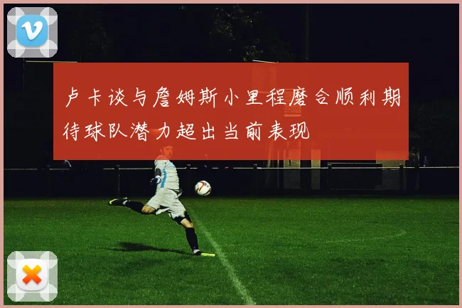卢卡谈与詹姆斯小里程磨合顺利期待球队潜力超出当前表现