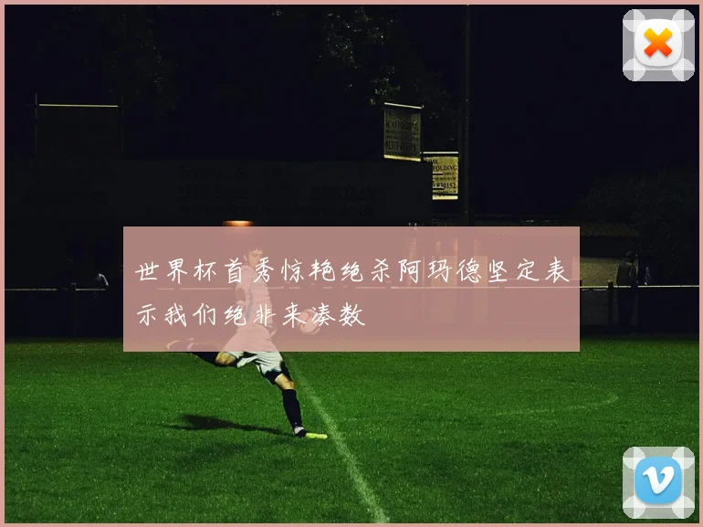 世界杯首秀惊艳绝杀阿玛德坚定表示我们绝非来凑数