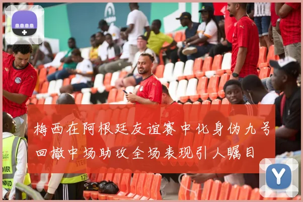 梅西在阿根廷友谊赛中化身伪九号回撤中场助攻全场表现引人瞩目