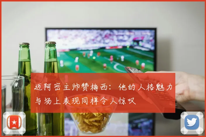 迈阿密主帅赞梅西：他的人格魅力与场上表现同样令人惊叹