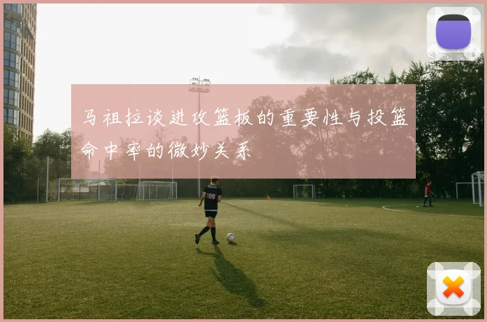 马祖拉谈进攻篮板的重要性与投篮命中率的微妙关系