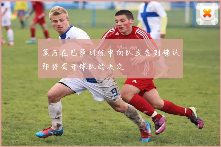 莱万在巴萨训练中向队友告别确认即将离开球队的决定