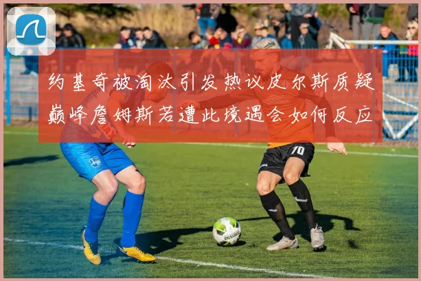约基奇被淘汰引发热议皮尔斯质疑巅峰詹姆斯若遭此境遇会如何反应