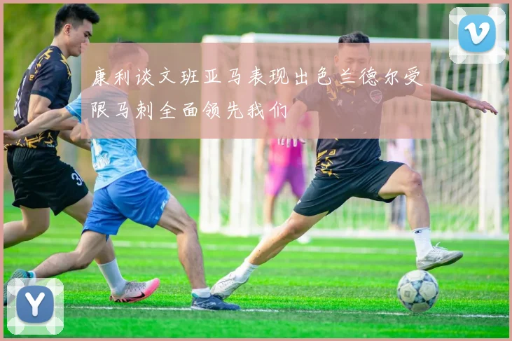 康利谈文班亚马表现出色兰德尔受限马刺全面领先我们