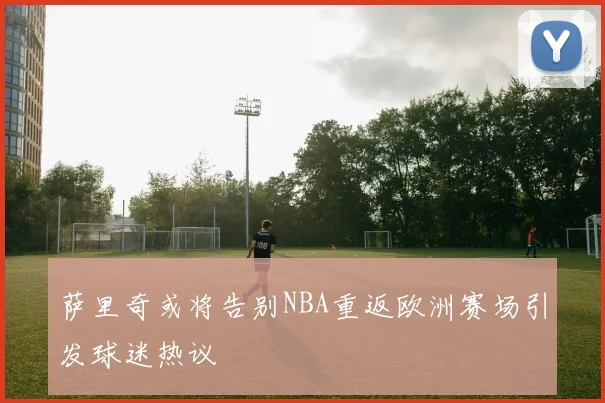 萨里奇或将告别NBA重返欧洲赛场引发球迷热议