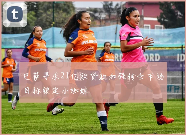 巴萨寻求21亿欧贷款加强转会市场目标锁定小蜘蛛