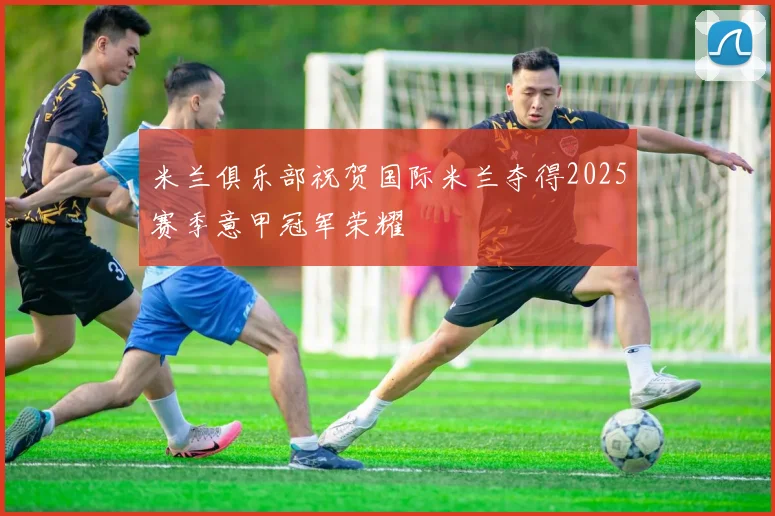 米兰俱乐部祝贺国际米兰夺得2025赛季意甲冠军荣耀