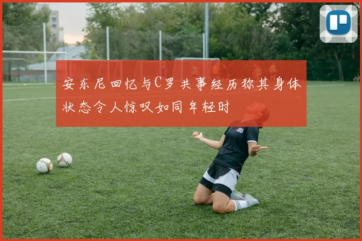 安东尼回忆与C罗共事经历称其身体状态令人惊叹如同年轻时