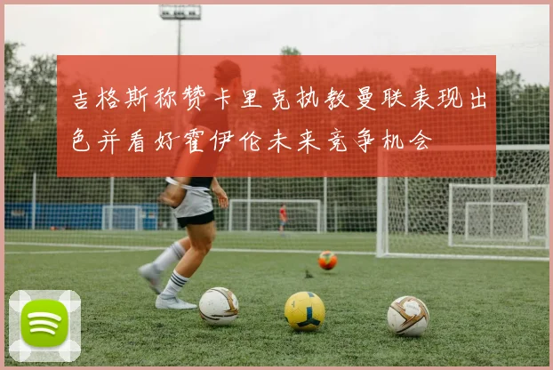 吉格斯称赞卡里克执教曼联表现出色并看好霍伊伦未来竞争机会
