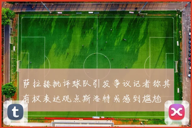 萨拉赫批评球队引发争议记者称其有权表达观点斯洛特或感到尴尬