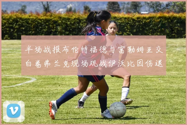 半场战报布伦特福德与富勒姆互交白卷弗兰克现场观战伊沃比因伤退场