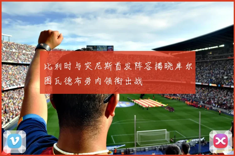 比利时与突尼斯首发阵容揭晓库尔图瓦德布劳内领衔出战