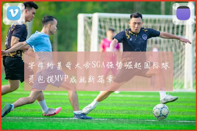字母约基奇大帝SGA强势崛起国际球员包揽MVP成就新篇章