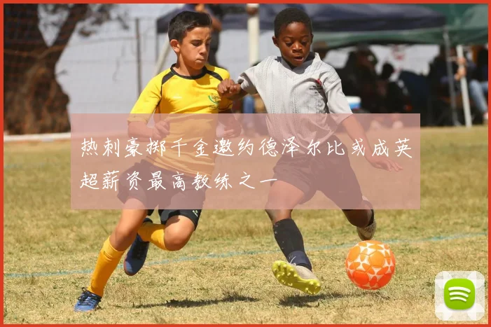 热刺豪掷千金邀约德泽尔比或成英超薪资最高教练之一