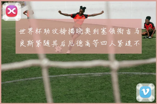 世界杯助攻榜揭晓奥利塞领衔吉马良斯紧随其后厄德高等四人紧追不舍