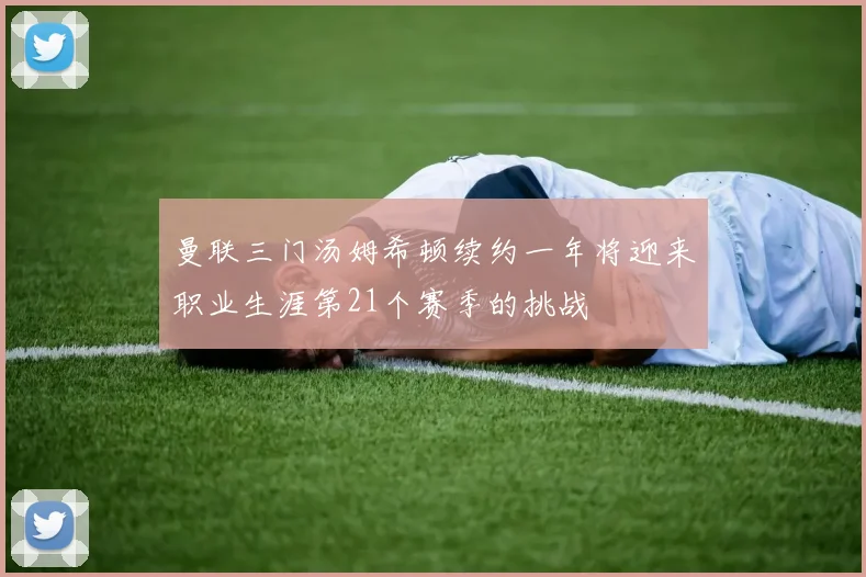 曼联三门汤姆希顿续约一年将迎来职业生涯第21个赛季的挑战