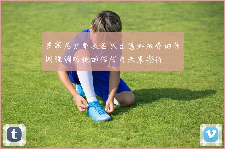 罗塞尼尔坚决否认出售加纳乔的传闻强调对他的信任与未来期待
