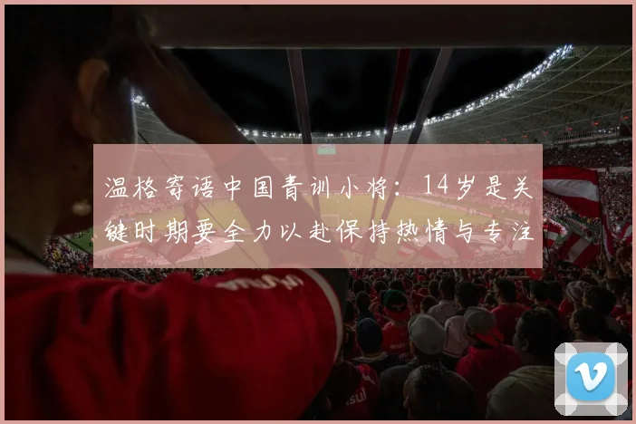 温格寄语中国青训小将：14岁是关键时期要全力以赴保持热情与专注