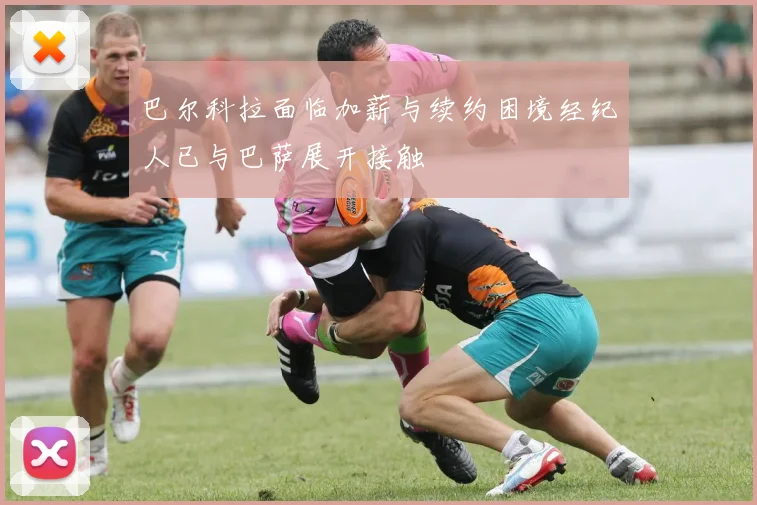 巴尔科拉面临加薪与续约困境经纪人已与巴萨展开接触