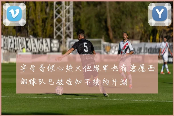 字母哥倾心热火但绿军也有意愿西部球队已被告知不续约计划