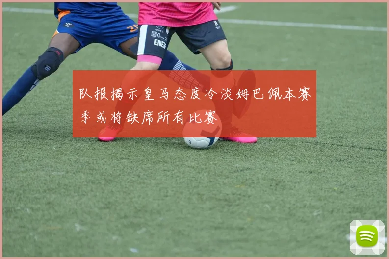 队报揭示皇马态度冷淡姆巴佩本赛季或将缺席所有比赛